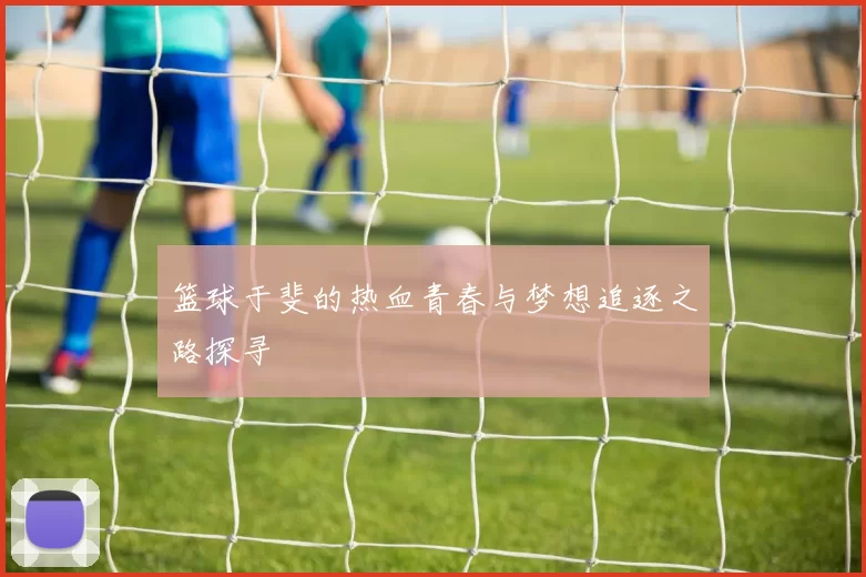 篮球于斐的热血青春与梦想追逐之路探寻